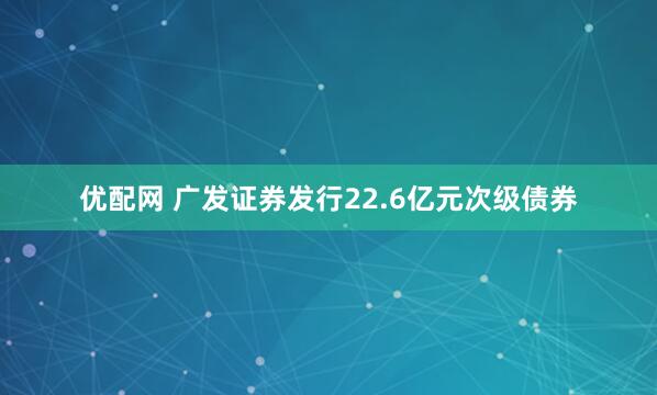 优配网 广发证券发行22.6亿元次级债券