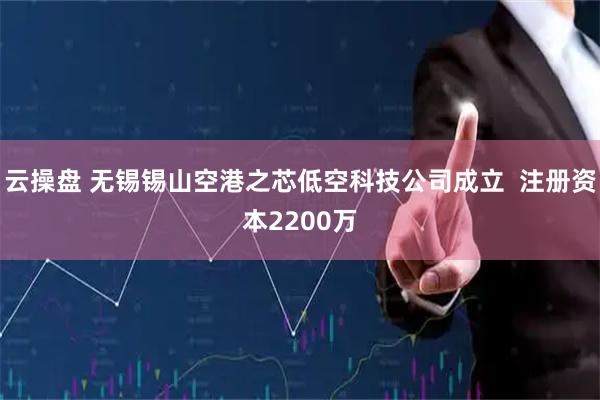 云操盘 无锡锡山空港之芯低空科技公司成立  注册资本2200万