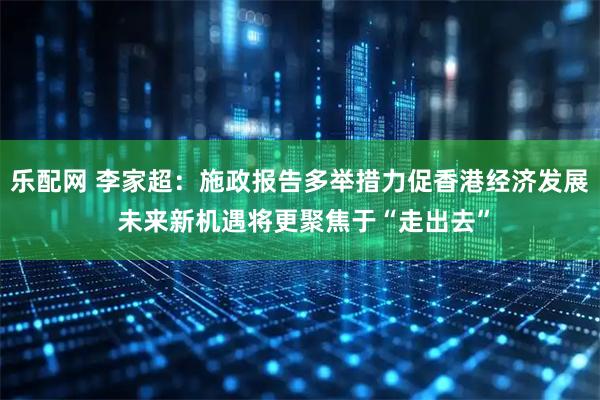 乐配网 李家超：施政报告多举措力促香港经济发展 未来新机遇将更聚焦于“走出去”