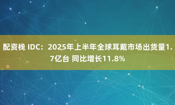 配资栈 IDC：2025年上半年全球耳戴市场出货量1.7亿台 同比增长11.8%