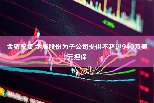 金猪配资 金辰股份为子公司提供不超过940万美元担保