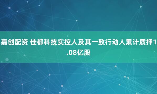 嘉创配资 佳都科技实控人及其一致行动人累计质押1.08亿股