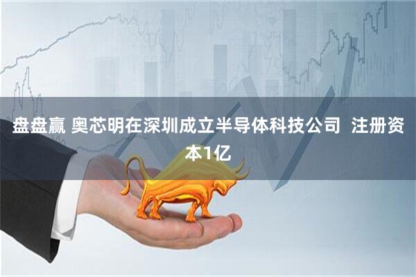 盘盘赢 奥芯明在深圳成立半导体科技公司  注册资本1亿