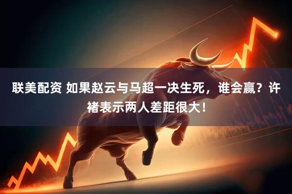 联美配资 如果赵云与马超一决生死，谁会赢？许褚表示两人差距很大！