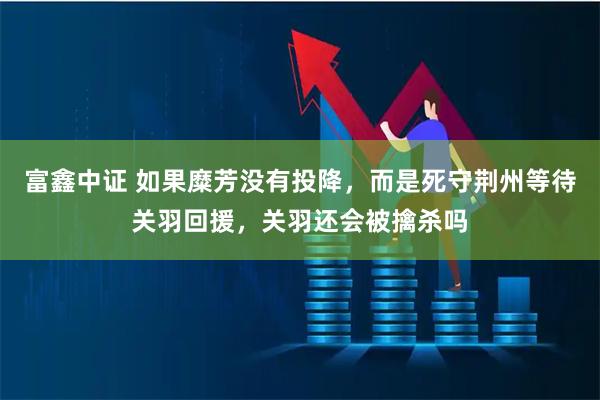 富鑫中证 如果糜芳没有投降，而是死守荆州等待关羽回援，关羽还会被擒杀吗