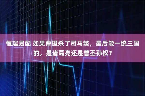 恒瑞易配 如果曹操杀了司马懿，最后能一统三国的，是诸葛亮还是曹丕孙权？