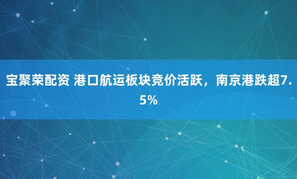 宝聚荣配资 港口航运板块竞价活跃，南京港跌超7.5%