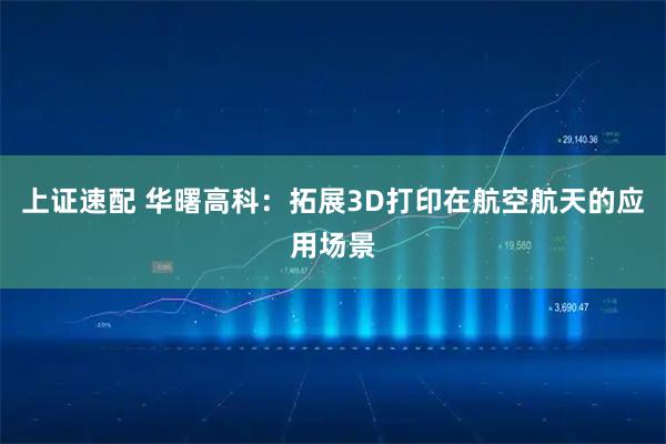 上证速配 华曙高科：拓展3D打印在航空航天的应用场景