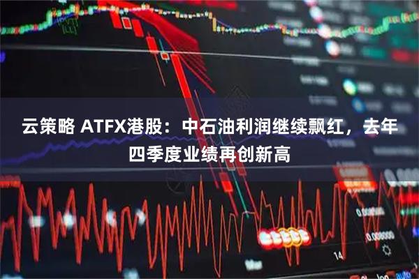 云策略 ATFX港股：中石油利润继续飘红，去年四季度业绩再创新高