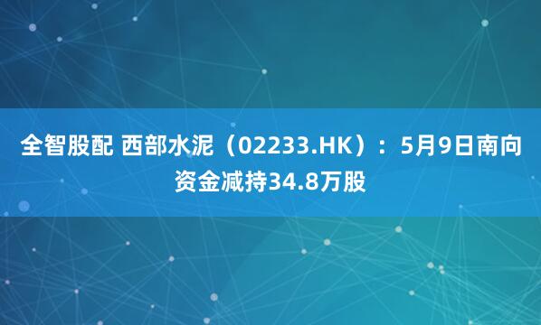 全智股配 西部水泥（02233.HK）：5月9日南向资金减持34.8万股