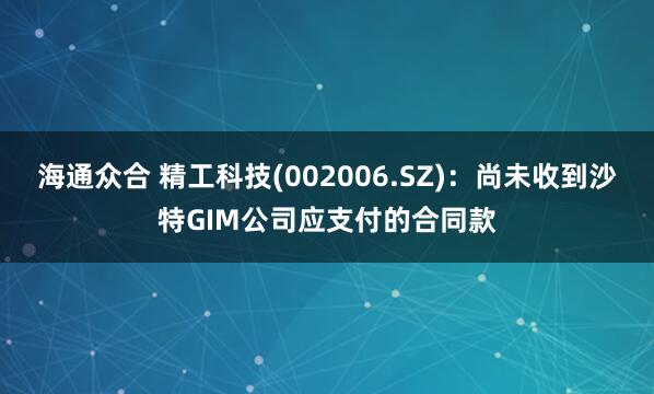 海通众合 精工科技(002006.SZ)：尚未收到沙特GIM公司应支付的合同款