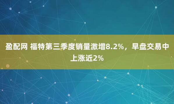 盈配网 福特第三季度销量激增8.2%，早盘交易中上涨近2%
