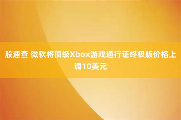 股速查 微软将顶级Xbox游戏通行证终极版价格上调10美元