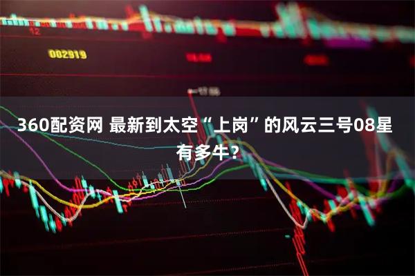 360配资网 最新到太空“上岗”的风云三号08星 有多牛？