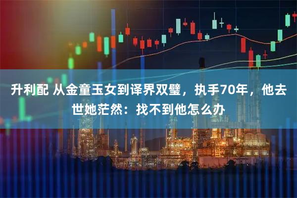升利配 从金童玉女到译界双璧，执手70年，他去世她茫然：找不到他怎么办