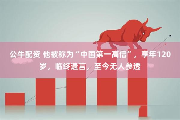 公牛配资 他被称为“中国第一高僧”，享年120岁，临终遗言，至今无人参透