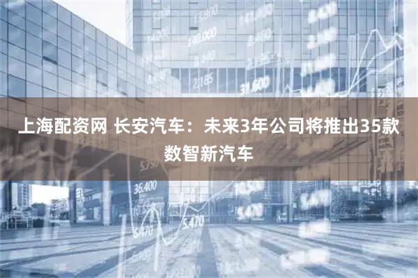 上海配资网 长安汽车：未来3年公司将推出35款数智新汽车