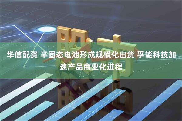 华信配资 半固态电池形成规模化出货 孚能科技加速产品商业化进程