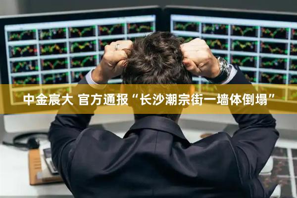 中金宸大 官方通报“长沙潮宗街一墙体倒塌”