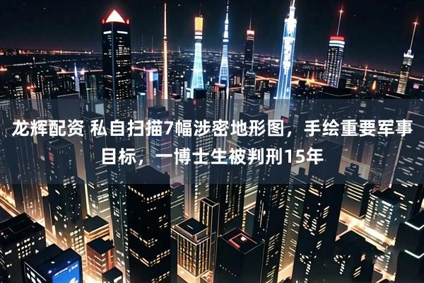 龙辉配资 私自扫描7幅涉密地形图，手绘重要军事目标，一博士生被判刑15年