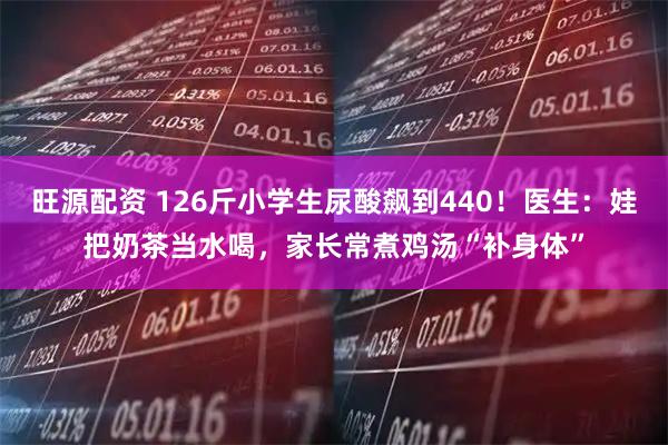旺源配资 126斤小学生尿酸飙到440！医生：娃把奶茶当水喝，家长常煮鸡汤“补身体”
