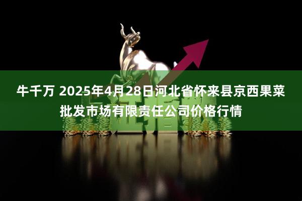 牛千万 2025年4月28日河北省怀来县京西果菜批发市场有限责任公司价格行情