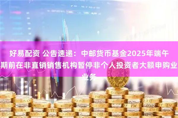好易配资 公告速递：中邮货币基金2025年端午假期前在非直销销售机构暂停非个人投资者大额申购业务