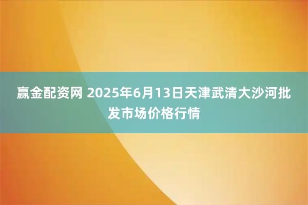 赢金配资网 2025年6月13日天津武清大沙河批发市场价格行情