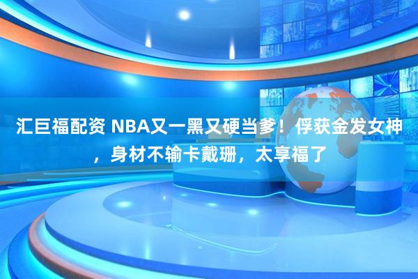 汇巨福配资 NBA又一黑又硬当爹！俘获金发女神，身材不输卡戴珊，太享福了