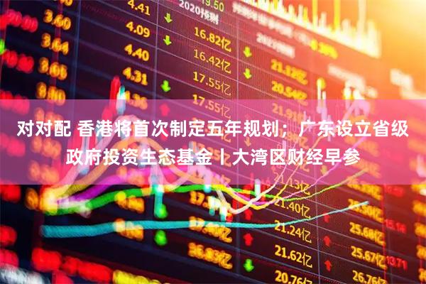 对对配 香港将首次制定五年规划；广东设立省级政府投资生态基金丨大湾区财经早参