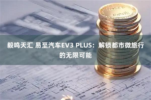 毅鸣天汇 易至汽车EV3 PLUS：解锁都市微旅行的无限可能