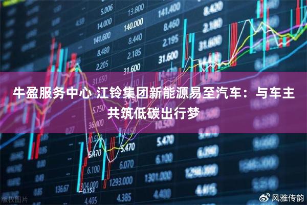 牛盈服务中心 江铃集团新能源易至汽车：与车主共筑低碳出行梦