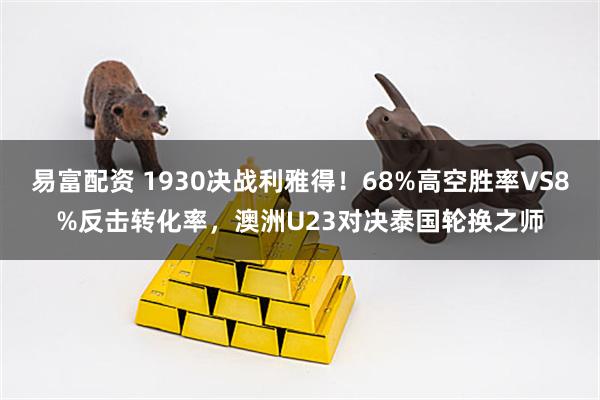易富配资 1930决战利雅得！68%高空胜率VS8%反击转化率，澳洲U23对决泰国轮换之师