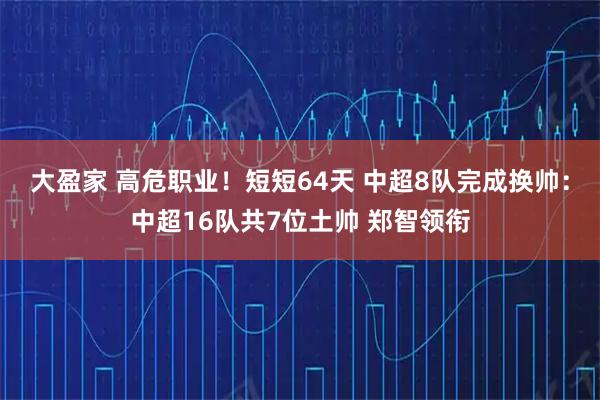 大盈家 高危职业！短短64天 中超8队完成换帅：中超16队共7位土帅 郑智领衔