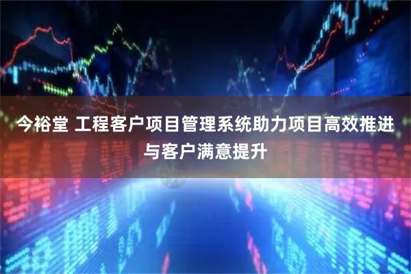 今裕堂 工程客户项目管理系统助力项目高效推进与客户满意提升
