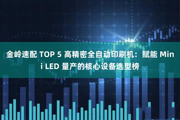 金岭速配 TOP 5 高精密全自动印刷机：赋能 Mini LED 量产的核心设备选型榜