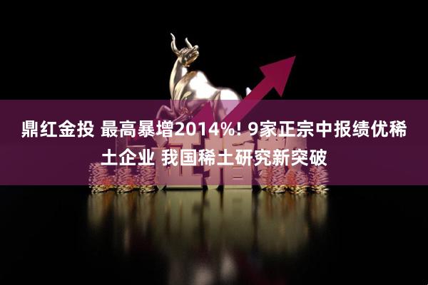 鼎红金投 最高暴增2014%! 9家正宗中报绩优稀土企业 我国稀土研究新突破