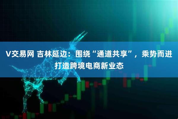 V交易网 吉林延边：围绕“通道共享”，乘势而进打造跨境电商新业态