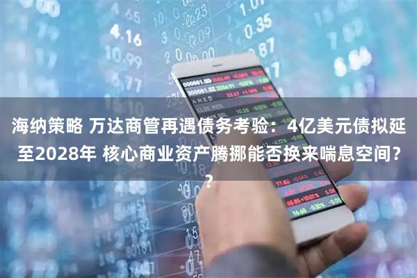 海纳策略 万达商管再遇债务考验：4亿美元债拟延至2028年 核心商业资产腾挪能否换来喘息空间？